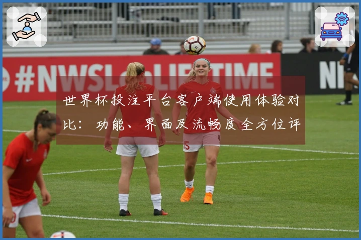 世界杯投注平台客户端使用体验对比：功能、界面及流畅度全方位评测
